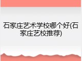 石家庄艺术学校哪个好(石家庄艺校推荐)