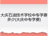 大庆石油技术学校中专学费多少(大庆中专学费)