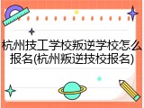 杭州技工学校叛逆学校怎么报名(杭州叛逆技校报名)