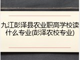 九江彭泽县农业职高学校读什么专业(彭泽农校专业)