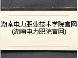 湖南电力职业技术学院官网(湖南电力职院官网)
