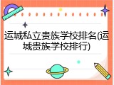 运城私立贵族学校排名(运城贵族学校排行)