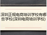 深圳正规电商培训学校有哪些学校(深圳电商培训学校)
