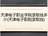 天津电子职业学院录取线多少(天津电子职院录取线)