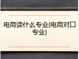 电商读什么专业(电商对口专业)