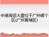 中港海运大厦位于广州哪个区(广州黄埔区)