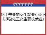 化工专业的女生就业中职可以吗(化工女生职校就业)