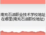南充石油职业技术学校地址在哪里(南充石油职校地址)