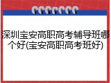 深圳宝安高职高考辅导班哪个好(宝安高职高考班好)