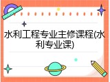 水利工程专业主修课程(水利专业课)