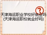天津海运职业学校好就业吗(天津海运职校就业好吗)