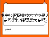 南宁经贸职业技术学校是大专吗(南宁经贸是大专吗)