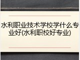 水利职业技术学校学什么专业好(水利职校好专业)