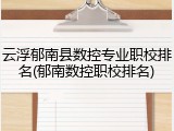云浮郁南县数控专业职校排名(郁南数控职校排名)