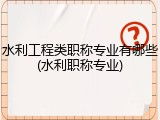 水利工程类职称专业有哪些(水利职称专业)