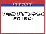 教育叛逆期孩子的学校(叛逆孩子教育)