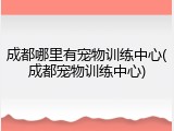 成都哪里有宠物训练中心(成都宠物训练中心)