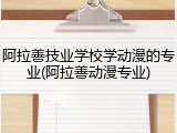 阿拉善技业学校学动漫的专业(阿拉善动漫专业)