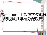 考不上高中上铁路学校能分配吗(铁路学校分配政策)