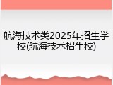 航海技术类2025年招生学校(航海技术招生校)