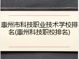 惠州市科技职业技术学校排名(惠州科技职校排名)