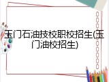 玉门石油技校职校招生(玉门油校招生)