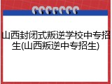 山西封闭式叛逆学校中专招生(山西叛逆中专招生)