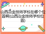 山西冶金技师学校在哪个位置啊(山西冶金技师学校位置)