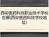 西安医药科技职业技术学校在哪(西安医药科技学校地址)