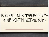 长沙湘江科技中等职业学校在哪(湘江科技职校地址)