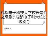 成都电子科技大学校长是什么级别("成都电子科大校长级别")
