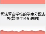 司法警官学校的学生分配去哪(警校生分配去向)