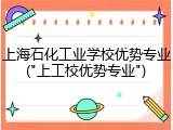 上海石化工业学校优势专业("上工校优势专业")