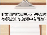 山东省内航海技术中专院校有哪些(山东航海中专院校)