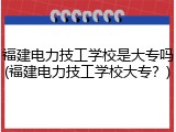 福建电力技工学校是大专吗(福建电力技工学校大专？)