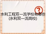 水利工程双一流学校有哪些(水利双一流高校)