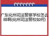 广东化州司法警察学校怎么样啊(化州司法警校如何)