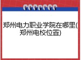 郑州电力职业学院在哪里(郑州电校位置)