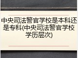 中央司法警官学校是本科还是专科(中央司法警官学校学历层次)