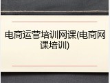 电商运营培训网课(电商网课培训)