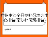 广州南沙全日制补习培训中心排名(南沙补习班排名)