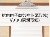 杭电电子商务专业录取线(杭电电商录取线)