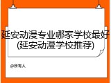 延安动漫专业哪家学校最好(延安动漫学校推荐)