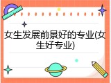 女生发展前景好的专业(女生好专业)