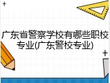 广东省警察学校有哪些职校专业(广东警校专业)