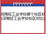河南轻工业学校哪个校区好(河南轻工业学校校区对比)