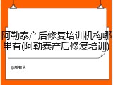 阿勒泰产后修复培训机构哪里有(阿勒泰产后修复培训)