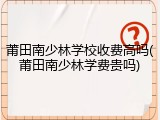 莆田南少林学校收费高吗(莆田南少林学费贵吗)