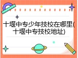 十堰中专少年技校在哪里(十堰中专技校地址)