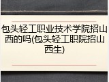 包头轻工职业技术学院招山西的吗(包头轻工职院招山西生)